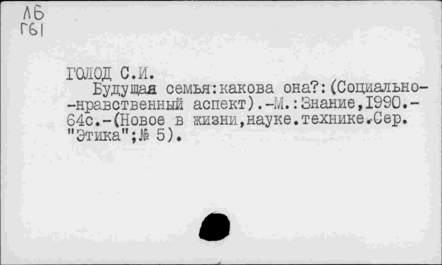 ﻿ль
Г61
голод с.и.
Будущая семья:какова она?:(Социально--нравственный аспект).-М.:Знание,1990.-64с.-(Новое в жизни,науке.технике<Сер. ’’Этика'’;# 5).